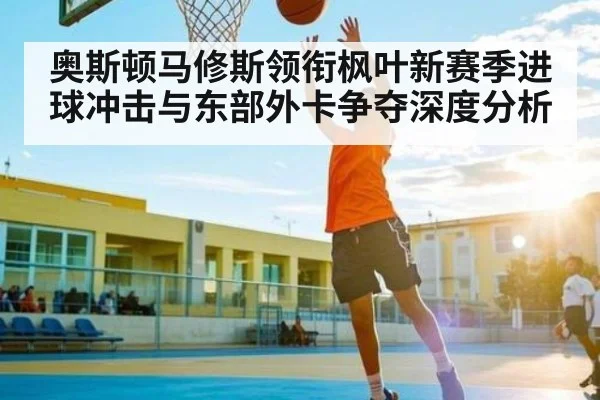 奥斯顿马修斯领衔枫叶新赛季进球冲击与东部外卡争夺深度分析