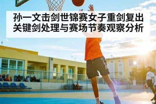 孙一文击剑世锦赛女子重剑复出关键剑处理与赛场节奏观察分析