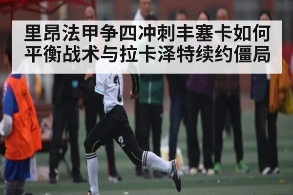 里昂法甲争四冲刺丰塞卡如何平衡战术与拉卡泽特续约僵局